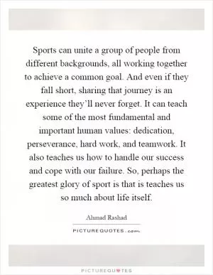 Sports can unite a group of people from different backgrounds, all working together to achieve a common goal. And even if they fall short, sharing that journey is an experience they’ll never forget. It can teach some of the most fundamental and important human values: dedication, perseverance, hard work, and teamwork. It also teaches us how to handle our success and cope with our failure. So, perhaps the greatest glory of sport is that is teaches us so much about life itself Picture Quote #1