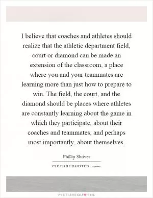 I believe that coaches and athletes should realize that the athletic department field, court or diamond can be made an extension of the classroom, a place where you and your teammates are learning more than just how to prepare to win. The field, the court, and the diamond should be places where athletes are constantly learning about the game in which they participate, about their coaches and teammates, and perhaps most importantly, about themselves Picture Quote #1