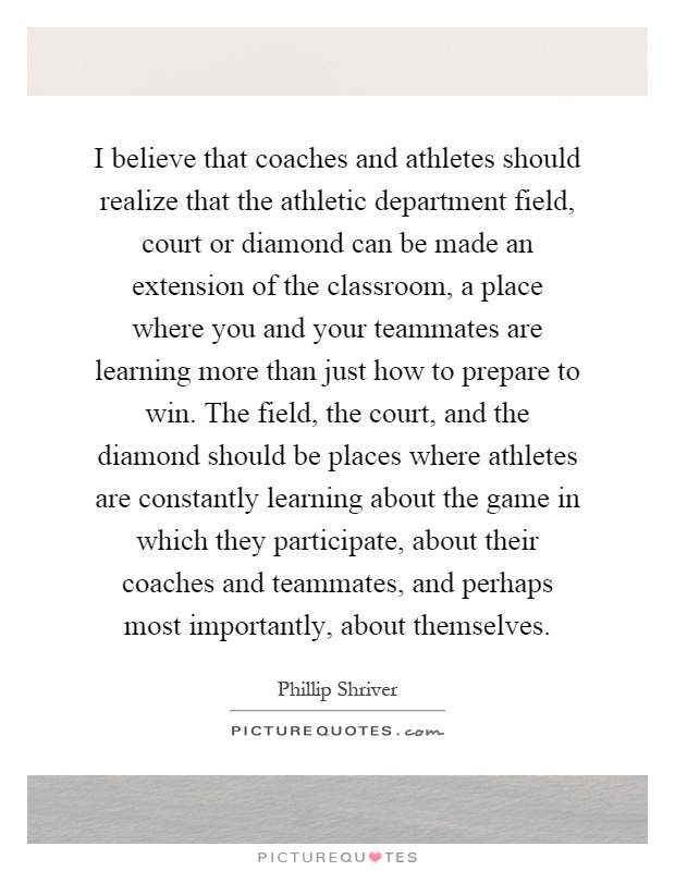 I believe that coaches and athletes should realize that the athletic department field, court or diamond can be made an extension of the classroom, a place where you and your teammates are learning more than just how to prepare to win. The field, the court, and the diamond should be places where athletes are constantly learning about the game in which they participate, about their coaches and teammates, and perhaps most importantly, about themselves Picture Quote #1