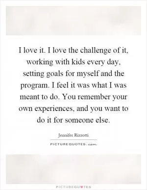 I love it. I love the challenge of it, working with kids every day, setting goals for myself and the program. I feel it was what I was meant to do. You remember your own experiences, and you want to do it for someone else Picture Quote #1