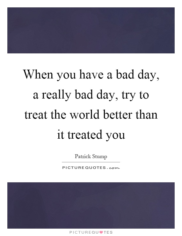 When you have a bad day, a really bad day, try to treat the world better than it treated you Picture Quote #1