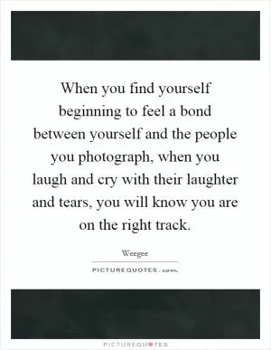 When you find yourself beginning to feel a bond between yourself and the people you photograph, when you laugh and cry with their laughter and tears, you will know you are on the right track Picture Quote #1
