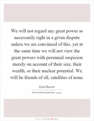 We will not regard any great power as necessarily right in a given dispute unless we are convinced of this, yet at the same time we will not view the great powers with perennial suspicion merely on account of their size, their wealth, or their nuclear potential. We will be friends of all, satellites of none Picture Quote #1