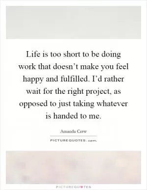 Life is too short to be doing work that doesn’t make you feel happy and fulfilled. I’d rather wait for the right project, as opposed to just taking whatever is handed to me Picture Quote #1