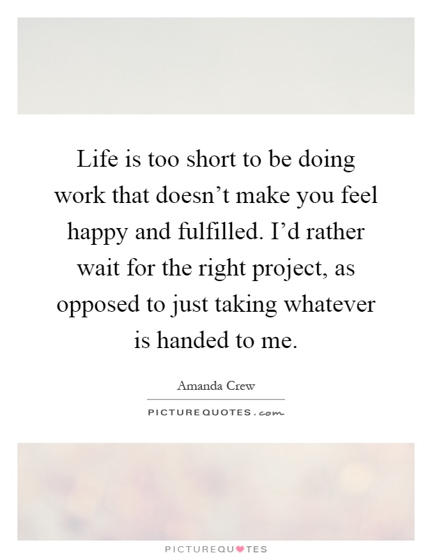 Life is too short to be doing work that doesn't make you feel happy and fulfilled. I'd rather wait for the right project, as opposed to just taking whatever is handed to me Picture Quote #1