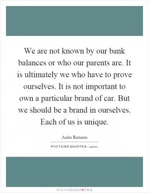 We are not known by our bank balances or who our parents are. It is ultimately we who have to prove ourselves. It is not important to own a particular brand of car. But we should be a brand in ourselves. Each of us is unique Picture Quote #1