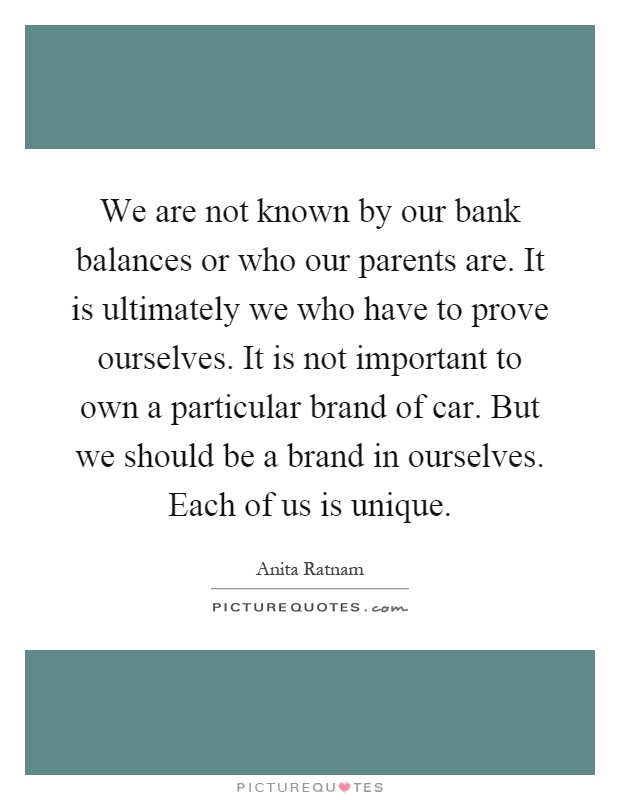 We are not known by our bank balances or who our parents are. It is ultimately we who have to prove ourselves. It is not important to own a particular brand of car. But we should be a brand in ourselves. Each of us is unique Picture Quote #1