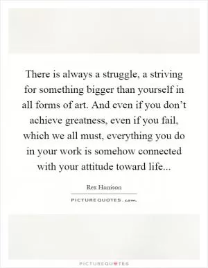 There is always a struggle, a striving for something bigger than yourself in all forms of art. And even if you don’t achieve greatness, even if you fail, which we all must, everything you do in your work is somehow connected with your attitude toward life Picture Quote #1