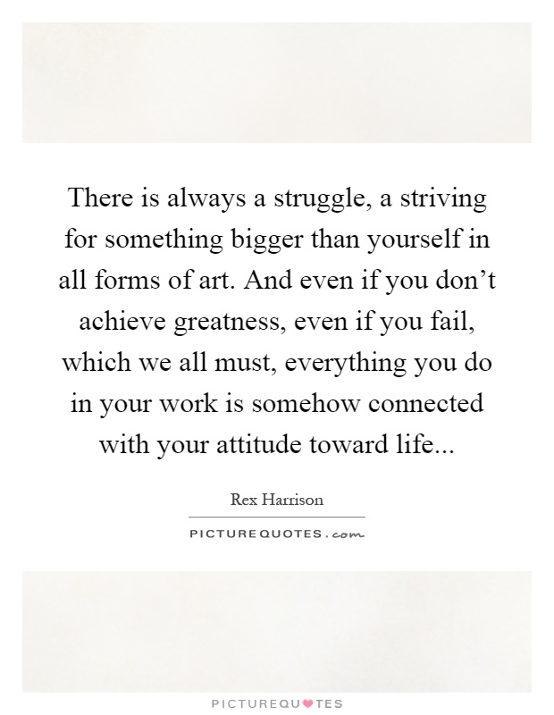 There is always a struggle, a striving for something bigger than yourself in all forms of art. And even if you don't achieve greatness, even if you fail, which we all must, everything you do in your work is somehow connected with your attitude toward life Picture Quote #1