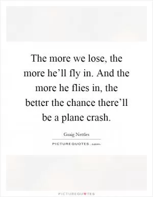 The more we lose, the more he’ll fly in. And the more he flies in, the better the chance there’ll be a plane crash Picture Quote #1