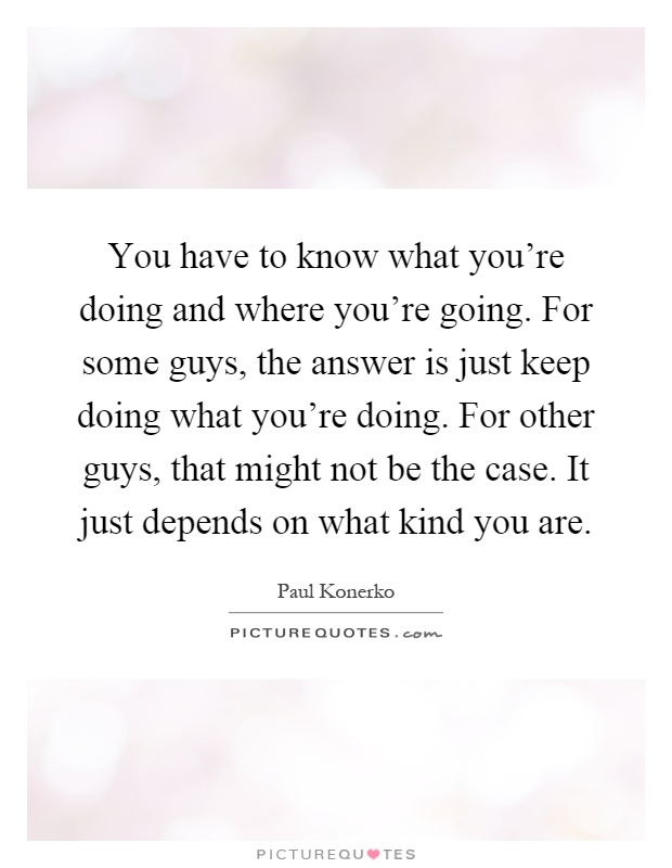 You have to know what you're doing and where you're going. For some guys, the answer is just keep doing what you're doing. For other guys, that might not be the case. It just depends on what kind you are Picture Quote #1