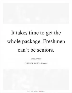 It takes time to get the whole package. Freshmen can’t be seniors Picture Quote #1