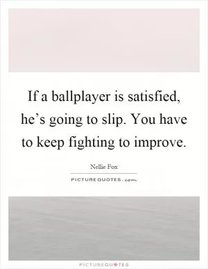 If a ballplayer is satisfied, he’s going to slip. You have to keep fighting to improve Picture Quote #1