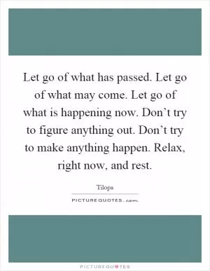 Let go of what has passed. Let go of what may come. Let go of what is happening now. Don’t try to figure anything out. Don’t try to make anything happen. Relax, right now, and rest Picture Quote #1