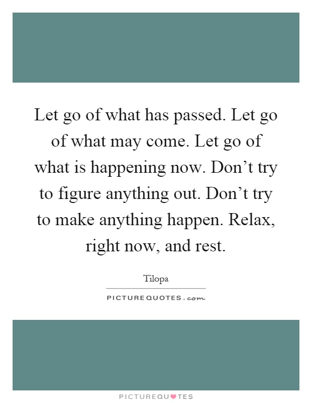 Let go of what has passed. Let go of what may come. Let go of what is happening now. Don't try to figure anything out. Don't try to make anything happen. Relax, right now, and rest Picture Quote #1