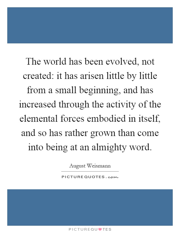 The world has been evolved, not created: it has arisen little by little from a small beginning, and has increased through the activity of the elemental forces embodied in itself, and so has rather grown than come into being at an almighty word Picture Quote #1