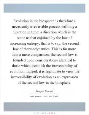 Evolution in the biosphere is therefore a necessarily irreversible process defining a direction in time; a direction which is the same as that enjoined by the law of increasing entropy, that is to say, the second law of thermodynamics. This is far more than a mere comparison: the second law is founded upon considerations identical to those which establish the irreversibility of evolution. Indeed, it is legitimate to view the irreversibility of evolution as an expression of the second law in the biosphere Picture Quote #1