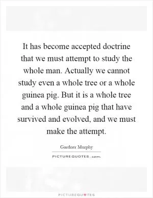 It has become accepted doctrine that we must attempt to study the whole man. Actually we cannot study even a whole tree or a whole guinea pig. But it is a whole tree and a whole guinea pig that have survived and evolved, and we must make the attempt Picture Quote #1