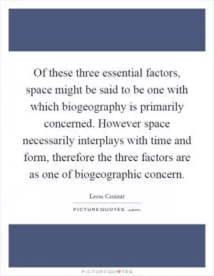 Of these three essential factors, space might be said to be one with which biogeography is primarily concerned. However space necessarily interplays with time and form, therefore the three factors are as one of biogeographic concern Picture Quote #1