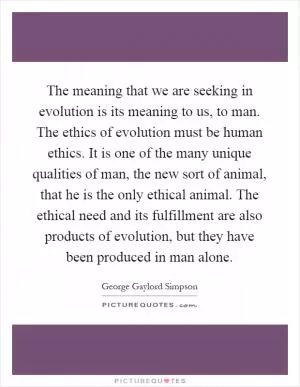 The meaning that we are seeking in evolution is its meaning to us, to man. The ethics of evolution must be human ethics. It is one of the many unique qualities of man, the new sort of animal, that he is the only ethical animal. The ethical need and its fulfillment are also products of evolution, but they have been produced in man alone Picture Quote #1