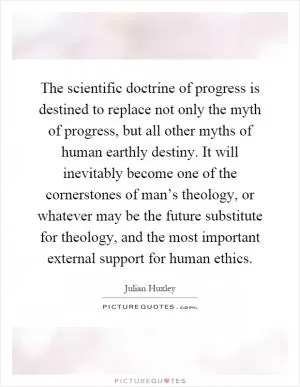 The scientific doctrine of progress is destined to replace not only the myth of progress, but all other myths of human earthly destiny. It will inevitably become one of the cornerstones of man’s theology, or whatever may be the future substitute for theology, and the most important external support for human ethics Picture Quote #1