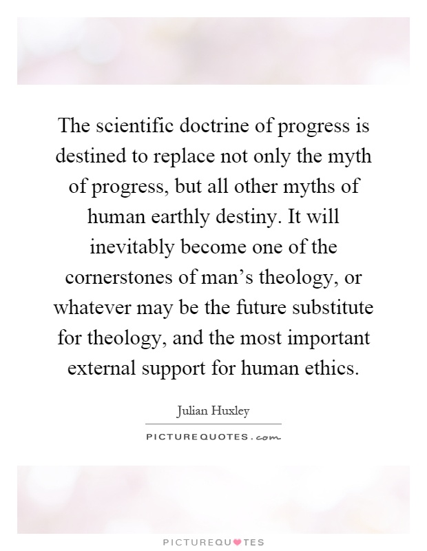 The scientific doctrine of progress is destined to replace not only the myth of progress, but all other myths of human earthly destiny. It will inevitably become one of the cornerstones of man's theology, or whatever may be the future substitute for theology, and the most important external support for human ethics Picture Quote #1