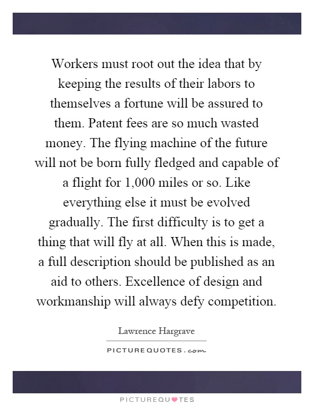 Workers must root out the idea that by keeping the results of their labors to themselves a fortune will be assured to them. Patent fees are so much wasted money. The flying machine of the future will not be born fully fledged and capable of a flight for 1,000 miles or so. Like everything else it must be evolved gradually. The first difficulty is to get a thing that will fly at all. When this is made, a full description should be published as an aid to others. Excellence of design and workmanship will always defy competition Picture Quote #1
