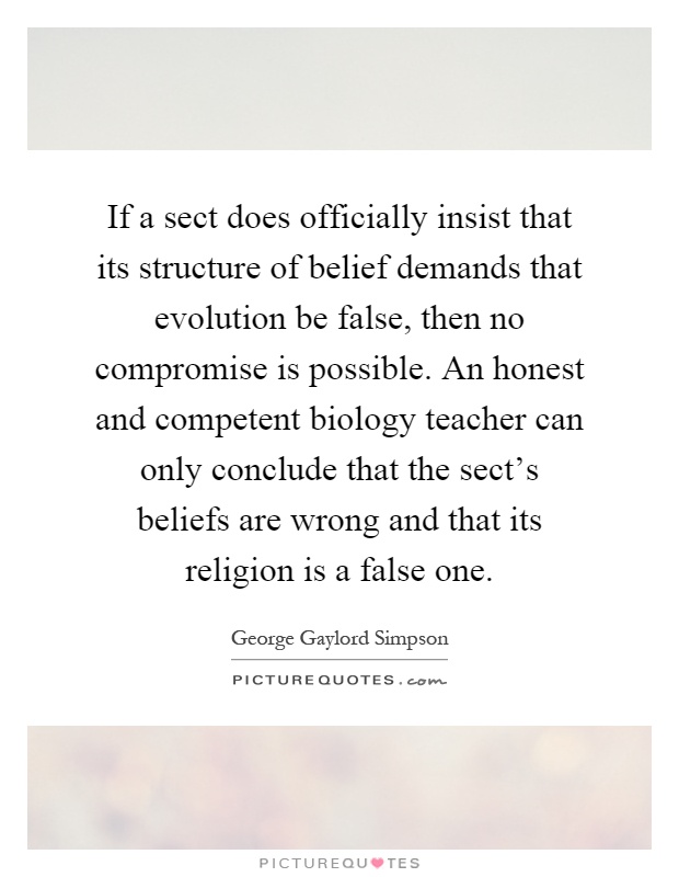 If a sect does officially insist that its structure of belief demands that evolution be false, then no compromise is possible. An honest and competent biology teacher can only conclude that the sect's beliefs are wrong and that its religion is a false one Picture Quote #1
