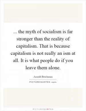 ... the myth of socialism is far stronger than the reality of capitalism. That is because capitalism is not really an ism at all. It is what people do if you leave them alone Picture Quote #1