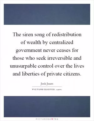 The siren song of redistribution of wealth by centralized government never ceases for those who seek irreversible and unusurpable control over the lives and liberties of private citizens Picture Quote #1