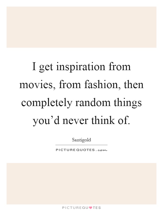 I get inspiration from movies, from fashion, then completely random things you'd never think of Picture Quote #1