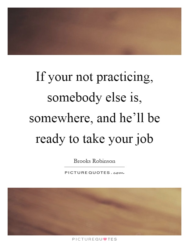 If your not practicing, somebody else is, somewhere, and he'll be ready to take your job Picture Quote #1