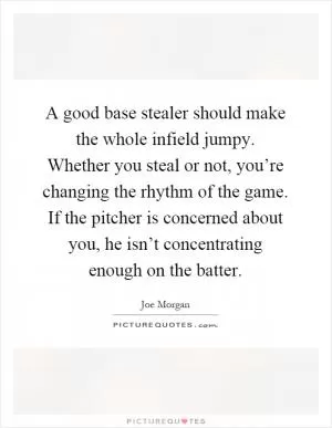 A good base stealer should make the whole infield jumpy. Whether you steal or not, you’re changing the rhythm of the game. If the pitcher is concerned about you, he isn’t concentrating enough on the batter Picture Quote #1