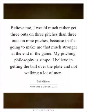 Believe me, I would much rather get three outs on three pitches than three outs on nine pitches, because that’s going to make me that much stronger at the end of the game. My pitching philosophy is simpe. I believe in getting the ball over the plate and not walking a lot of men Picture Quote #1