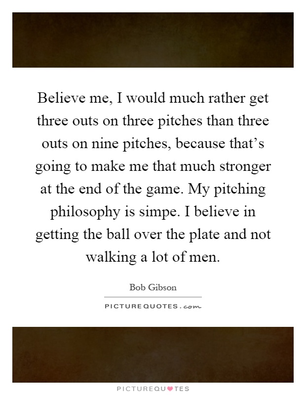 Believe me, I would much rather get three outs on three pitches than three outs on nine pitches, because that's going to make me that much stronger at the end of the game. My pitching philosophy is simpe. I believe in getting the ball over the plate and not walking a lot of men Picture Quote #1