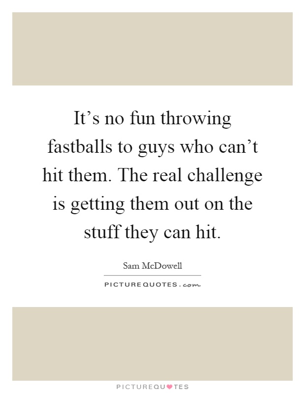 It's no fun throwing fastballs to guys who can't hit them. The real challenge is getting them out on the stuff they can hit Picture Quote #1