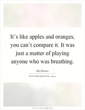 It’s like apples and oranges, you can’t compare it. It was just a matter of playing anyone who was breathing Picture Quote #1