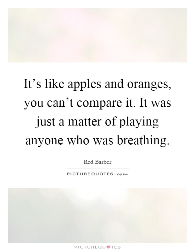 It's like apples and oranges, you can't compare it. It was just a matter of playing anyone who was breathing Picture Quote #1
