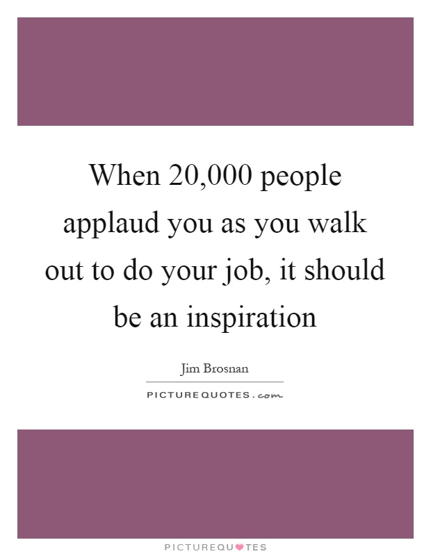 When 20,000 people applaud you as you walk out to do your job, it should be an inspiration Picture Quote #1