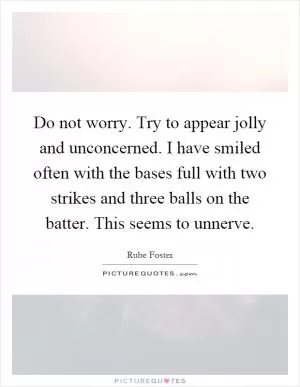Do not worry. Try to appear jolly and unconcerned. I have smiled often with the bases full with two strikes and three balls on the batter. This seems to unnerve Picture Quote #1