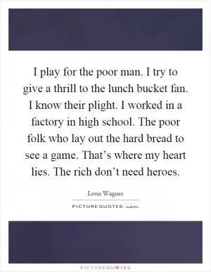 I play for the poor man. I try to give a thrill to the lunch bucket fan. I know their plight. I worked in a factory in high school. The poor folk who lay out the hard bread to see a game. That’s where my heart lies. The rich don’t need heroes Picture Quote #1