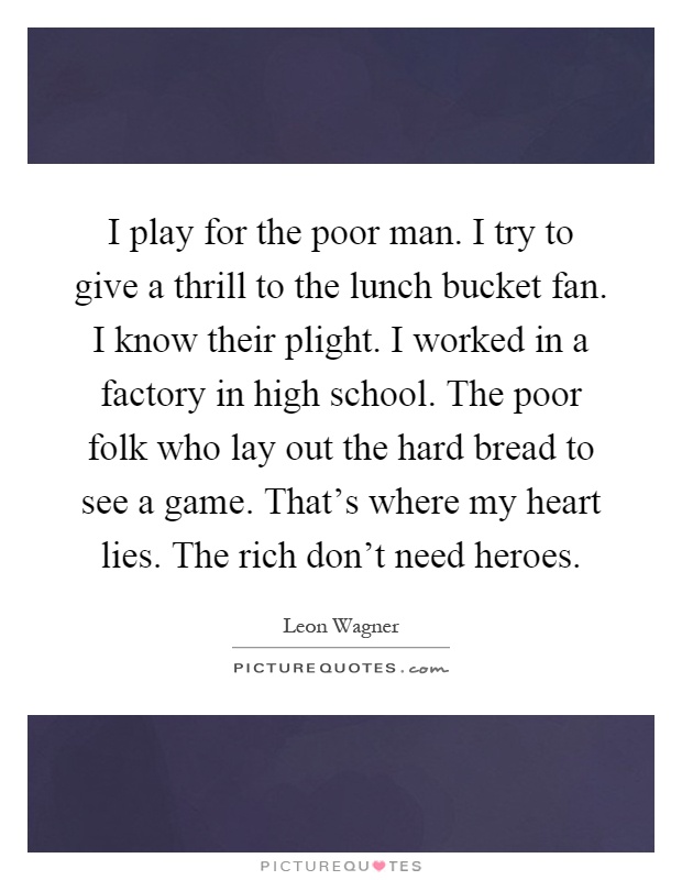 I play for the poor man. I try to give a thrill to the lunch bucket fan. I know their plight. I worked in a factory in high school. The poor folk who lay out the hard bread to see a game. That's where my heart lies. The rich don't need heroes Picture Quote #1