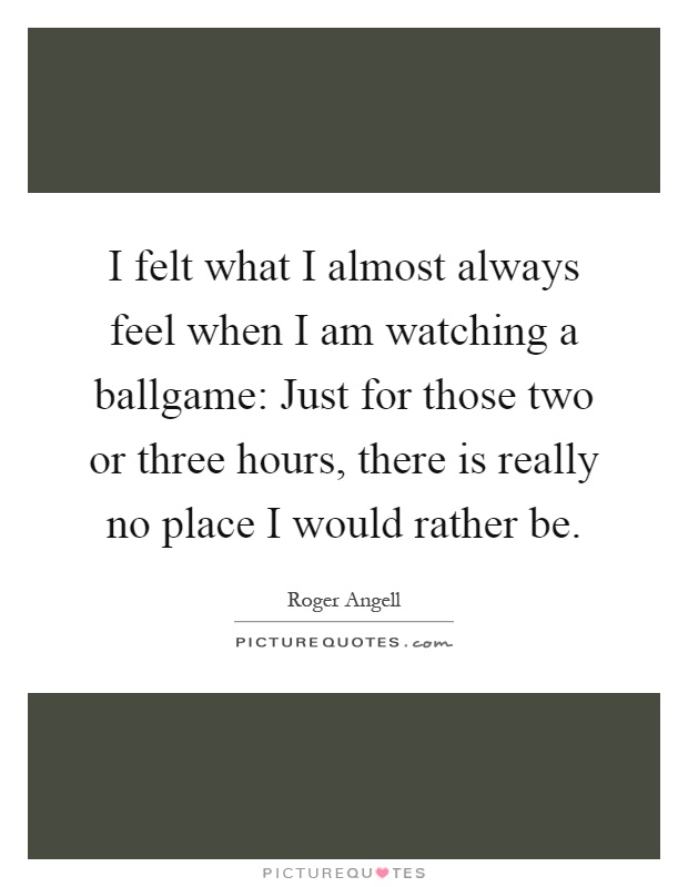I felt what I almost always feel when I am watching a ballgame: Just for those two or three hours, there is really no place I would rather be Picture Quote #1