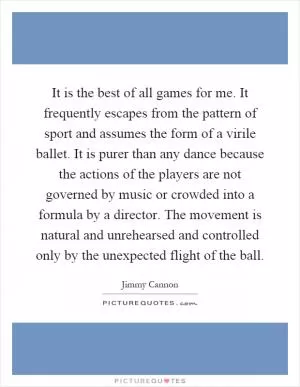 It is the best of all games for me. It frequently escapes from the pattern of sport and assumes the form of a virile ballet. It is purer than any dance because the actions of the players are not governed by music or crowded into a formula by a director. The movement is natural and unrehearsed and controlled only by the unexpected flight of the ball Picture Quote #1