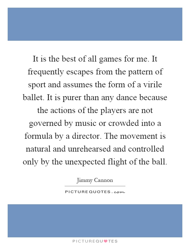 It is the best of all games for me. It frequently escapes from the pattern of sport and assumes the form of a virile ballet. It is purer than any dance because the actions of the players are not governed by music or crowded into a formula by a director. The movement is natural and unrehearsed and controlled only by the unexpected flight of the ball Picture Quote #1