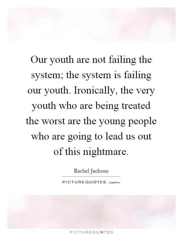 Our youth are not failing the system; the system is failing our youth. Ironically, the very youth who are being treated the worst are the young people who are going to lead us out of this nightmare Picture Quote #1