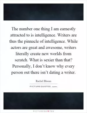 The number one thing I am earnestly attracted to is intelligence. Writers are thus the pinnacle of intelligence. While actors are great and awesome, writers literally create new worlds from scratch. What is sexier than that? Personally, I don’t know why every person out there isn’t dating a writer Picture Quote #1