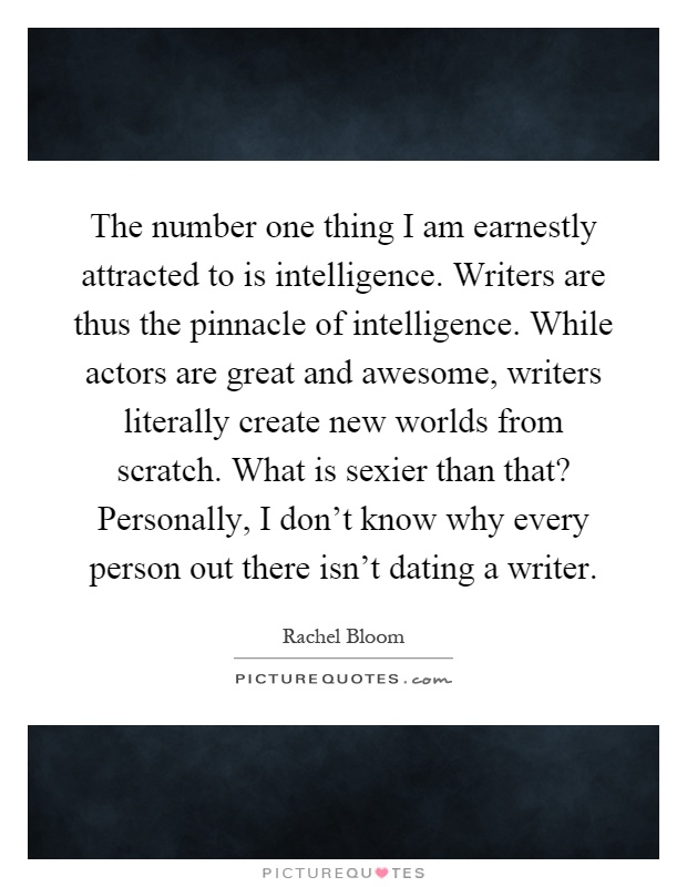 The number one thing I am earnestly attracted to is intelligence. Writers are thus the pinnacle of intelligence. While actors are great and awesome, writers literally create new worlds from scratch. What is sexier than that? Personally, I don't know why every person out there isn't dating a writer Picture Quote #1