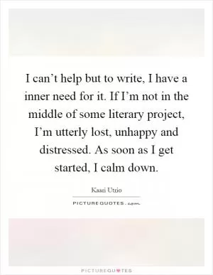 I can’t help but to write, I have a inner need for it. If I’m not in the middle of some literary project, I’m utterly lost, unhappy and distressed. As soon as I get started, I calm down Picture Quote #1