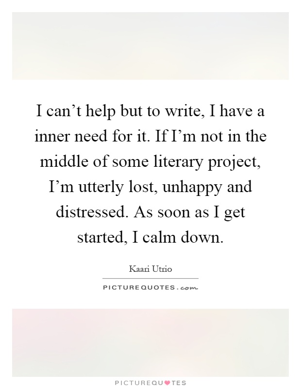 I can't help but to write, I have a inner need for it. If I'm not in the middle of some literary project, I'm utterly lost, unhappy and distressed. As soon as I get started, I calm down Picture Quote #1
